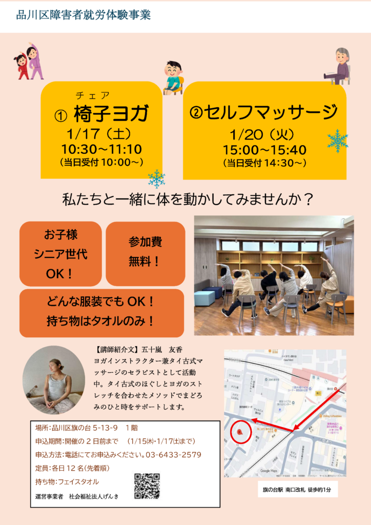 品川区障害者就労体験事業「椅子ヨガ＆セルフマッサージ」イベント案内 2026年（令和8年）1月開催 +4 【イベント内容】 ①椅子（チェア）ヨガ：1月17日(土) 10:30〜11:10（受付10:00〜） ②セルフマッサージ：1月20日(火) 15:00〜15:40（受付14:30〜） 【参加のポイント】 お子様・シニア世代も参加可能 +2 参加費無料 +1 服装自由 持ち物はフェイスタオルのみ +1 【講師情報】 五十嵐 友香（ヨガインストラクター兼タイ古式マッサージセラピスト）。タイ古式のほぐしとヨガのストレッチを合わせたメソッドを指導 。 【会場・アクセス】 場所：品川区旗の台5-13-9 1階 旗の台駅 南口改札より徒歩約1分 【お申込み】 申込方法：電話 03-6433-2579 定員：各日12名（先着順） 申込期間：開催2日前まで（1/15(木)・1/17(土)まで） 【運営】 社会福祉法人げんき