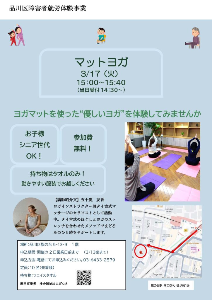 画像の代替テキストを作成しました。アクセシビリティや内容の把握にご活用ください。画像の概要品川区障害者就労体験事業として開催される「マットヨガ」の参加者募集チラシです。淡いブルーの背景に、ヨガの様子や講師の写真、地図、開催詳細が記載されています。 記載内容の詳細タイトル・キャッチコピー品川区障害者就労体験事業 マットヨガ ヨガマットを使った“優しいヨガ”を体験してみませんか 日時3/17(火)15:00〜15:40(当日受付 14:30〜) イベントのポイントお子様・シニア世代 OK! 参加費無料! 持ち物はタオルのみ!動きやすい服装でお越しください 講師情報五十嵐 友香:ヨガインストラクター兼タイ古式マッサージのセラピスト。タイ古式のほぐしとヨガのストレッチを合わせたメソッドを提供。 開催・申込情報場所:品川区旗の台 5-13-9 1階(旗の台駅 南口改札 徒歩約1分) 申込期間:開催の2日営業日前まで(3/13(金)まで) 申込方法:電話(03-6433-2579) 定員:10名(先着順) 持ち物:フェイスタオル 運営事業者:社会福祉法人げんき ビジュアル情報写真: 室内でヨガマットを敷き、数名が手を合わせて座っているヨガの練習風景。 地図: 東急大井町線・池上線の旗の台駅から会場までの経路を示す地図。 イラスト: 体を動かす親子、椅子に座る男性、高齢者のイラストが上部に配置されています。